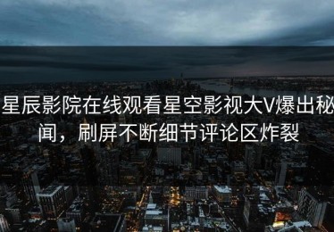 星辰影院在线观看星空影视大V爆出秘闻，刷屏不断细节评论区炸裂