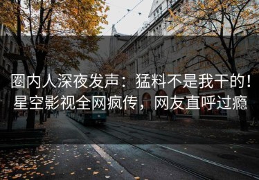 圈内人深夜发声：猛料不是我干的！星空影视全网疯传，网友直呼过瘾
