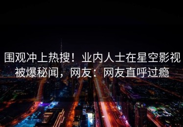 围观冲上热搜！业内人士在星空影视被爆秘闻，网友：网友直呼过瘾