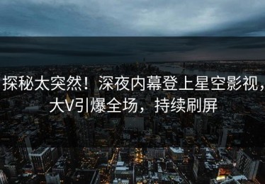 探秘太突然！深夜内幕登上星空影视，大V引爆全场，持续刷屏