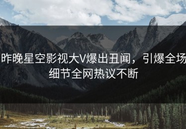 昨晚星空影视大V爆出丑闻，引爆全场细节全网热议不断