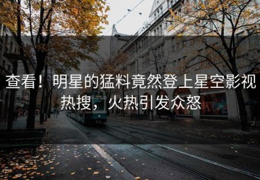 查看！明星的猛料竟然登上星空影视热搜，火热引发众怒