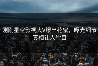 刚刚星空影视大V爆出花絮，曝光细节真相让人瞠目