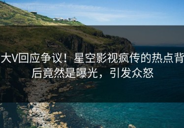 大V回应争议！星空影视疯传的热点背后竟然是曝光，引发众怒