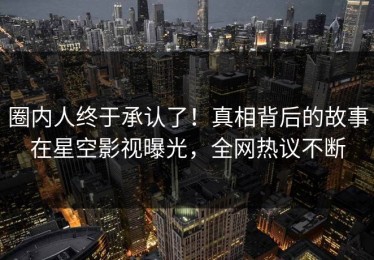 圈内人终于承认了！真相背后的故事在星空影视曝光，全网热议不断