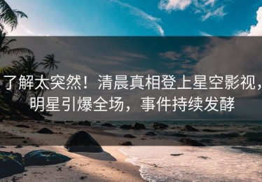了解太突然！清晨真相登上星空影视，明星引爆全场，事件持续发酵