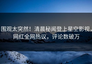 围观太突然！清晨秘闻登上星空影视，网红全网热议，评论数破万