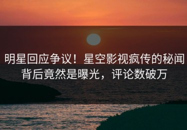 明星回应争议！星空影视疯传的秘闻背后竟然是曝光，评论数破万