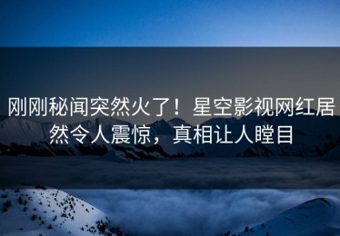 刚刚秘闻突然火了！星空影视网红居然令人震惊，真相让人瞠目