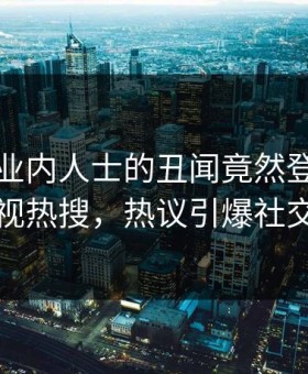 直击！业内人士的丑闻竟然登上星空影视热搜，热议引爆社交圈