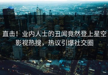 直击！业内人士的丑闻竟然登上星空影视热搜，热议引爆社交圈