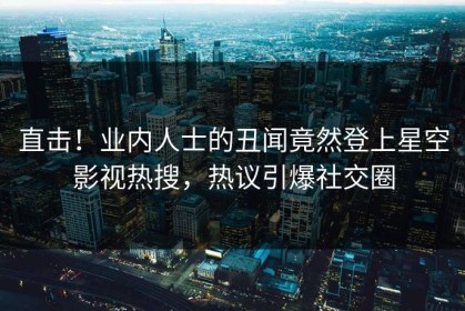 直击！业内人士的丑闻竟然登上星空影视热搜，热议引爆社交圈