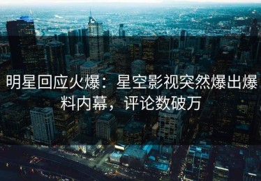 明星回应火爆：星空影视突然爆出爆料内幕，评论数破万