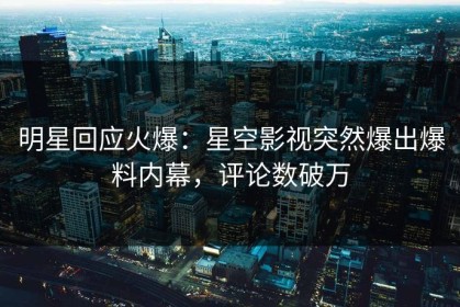 明星回应火爆：星空影视突然爆出爆料内幕，评论数破万