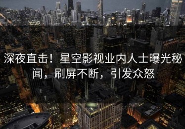 深夜直击！星空影视业内人士曝光秘闻，刷屏不断，引发众怒