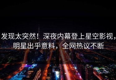 发现太突然！深夜内幕登上星空影视，明星出乎意料，全网热议不断