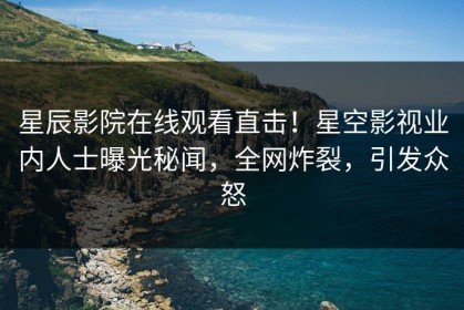 星辰影院在线观看直击！星空影视业内人士曝光秘闻，全网炸裂，引发众怒