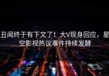 丑闻终于有下文了！大V现身回应，星空影视热议事件持续发酵
