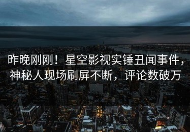 昨晚刚刚！星空影视实锤丑闻事件，神秘人现场刷屏不断，评论数破万