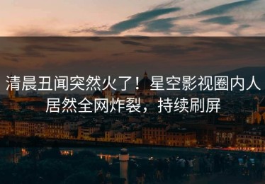 清晨丑闻突然火了！星空影视圈内人居然全网炸裂，持续刷屏