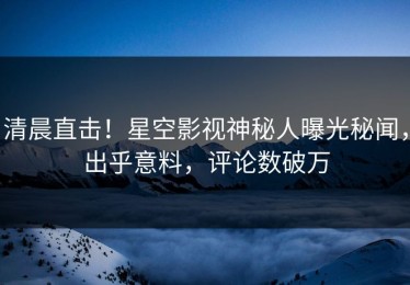清晨直击！星空影视神秘人曝光秘闻，出乎意料，评论数破万