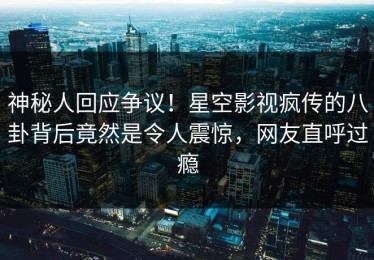 神秘人回应争议！星空影视疯传的八卦背后竟然是令人震惊，网友直呼过瘾