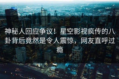 神秘人回应争议！星空影视疯传的八卦背后竟然是令人震惊，网友直呼过瘾