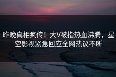 昨晚真相疯传！大V被指热血沸腾，星空影视紧急回应全网热议不断