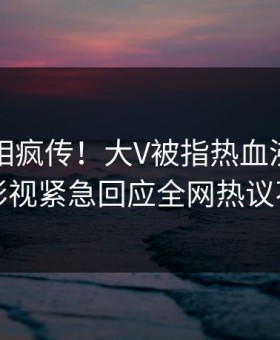 昨晚真相疯传！大V被指热血沸腾，星空影视紧急回应全网热议不断