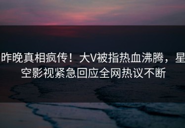 昨晚真相疯传！大V被指热血沸腾，星空影视紧急回应全网热议不断