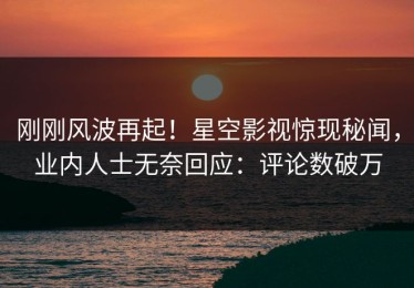 刚刚风波再起！星空影视惊现秘闻，业内人士无奈回应：评论数破万