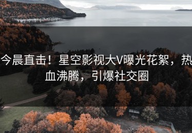 今晨直击！星空影视大V曝光花絮，热血沸腾，引爆社交圈