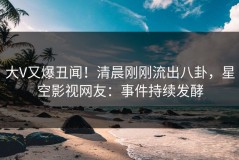 大V又爆丑闻！清晨刚刚流出八卦，星空影视网友：事件持续发酵