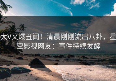大V又爆丑闻！清晨刚刚流出八卦，星空影视网友：事件持续发酵