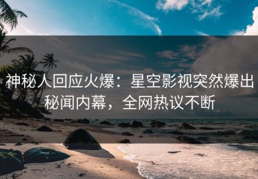 神秘人回应火爆：星空影视突然爆出秘闻内幕，全网热议不断