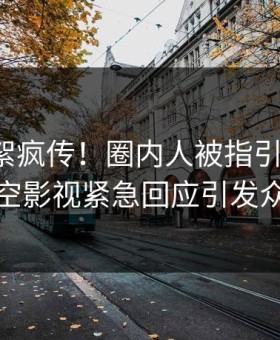 清晨花絮疯传！圈内人被指引爆全场，星空影视紧急回应引发众怒