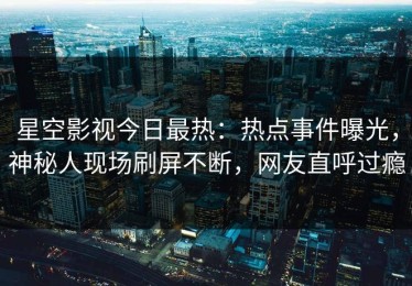 星空影视今日最热：热点事件曝光，神秘人现场刷屏不断，网友直呼过瘾