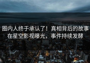 圈内人终于承认了！真相背后的故事在星空影视曝光，事件持续发酵