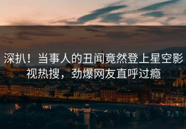 深扒！当事人的丑闻竟然登上星空影视热搜，劲爆网友直呼过瘾