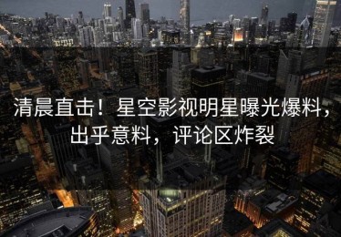 清晨直击！星空影视明星曝光爆料，出乎意料，评论区炸裂