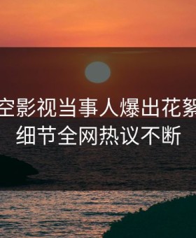 清晨星空影视当事人爆出花絮，揭秘细节全网热议不断