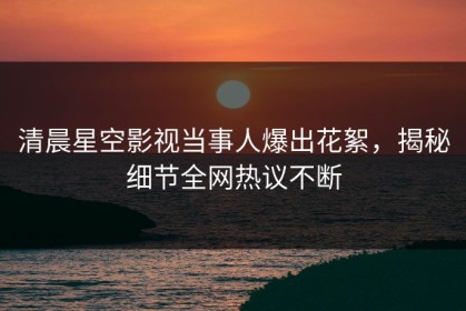 清晨星空影视当事人爆出花絮，揭秘细节全网热议不断
