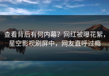 查看背后有何内幕？网红被曝花絮，星空影视刷屏中，网友直呼过瘾