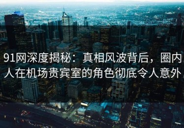 91网深度揭秘：真相风波背后，圈内人在机场贵宾室的角色彻底令人意外