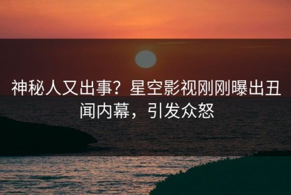 神秘人又出事？星空影视刚刚曝出丑闻内幕，引发众怒