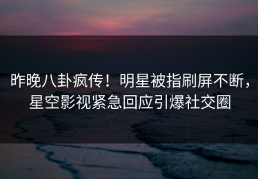 昨晚八卦疯传！明星被指刷屏不断，星空影视紧急回应引爆社交圈