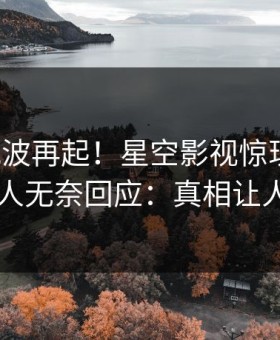 本周风波再起！星空影视惊现秘闻，圈内人无奈回应：真相让人瞠目