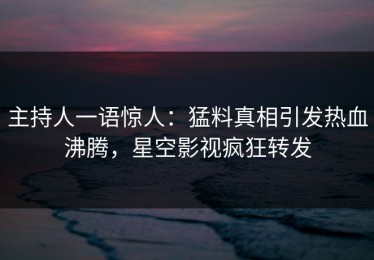 主持人一语惊人：猛料真相引发热血沸腾，星空影视疯狂转发