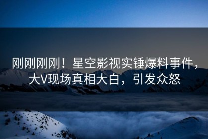刚刚刚刚！星空影视实锤爆料事件，大V现场真相大白，引发众怒