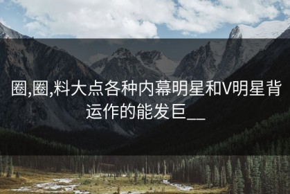 圈,圈,料大点各种内幕明星和V明星背运作的能发巨__
